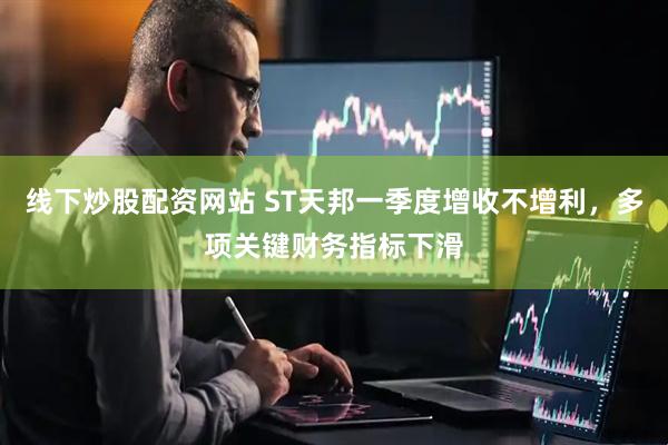 线下炒股配资网站 ST天邦一季度增收不增利，多项关键财务指标下滑