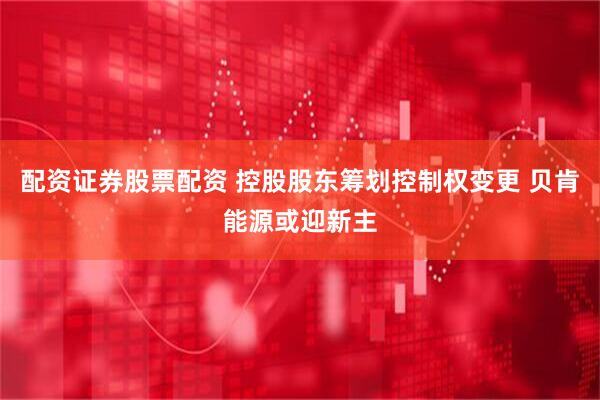 配资证券股票配资 控股股东筹划控制权变更 贝肯能源或迎新主