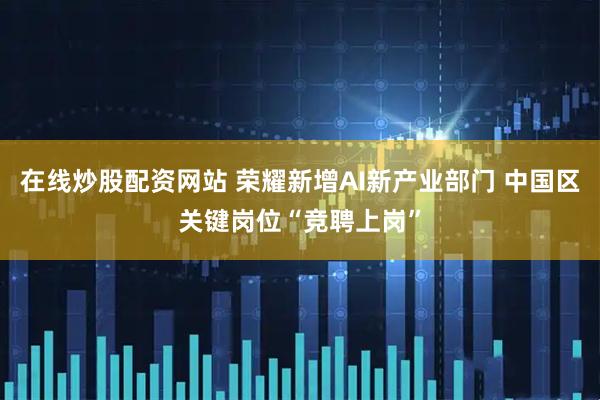 在线炒股配资网站 荣耀新增AI新产业部门 中国区关键岗位“竞聘上岗”