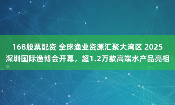 168股票配资 全球渔业资源汇聚大湾区 2025深圳国际渔博会开幕，超1.2万款高端水产品亮相