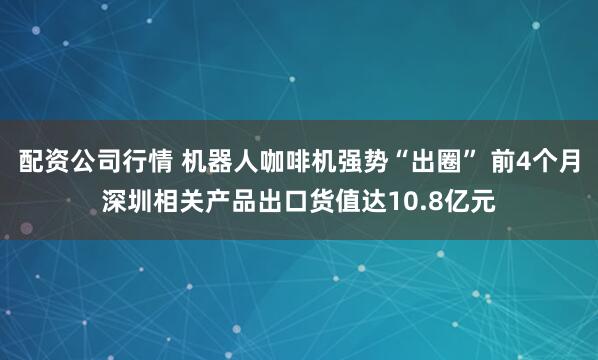配资公司行情 机器人咖啡机强势“出圈” 前4个月深圳相关产品出口货值达10.8亿元