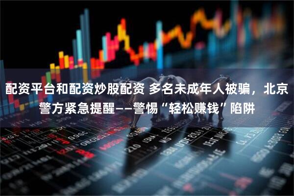 配资平台和配资炒股配资 多名未成年人被骗，北京警方紧急提醒——警惕“轻松赚钱”陷阱