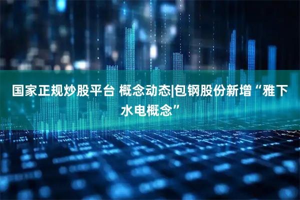 国家正规炒股平台 概念动态|包钢股份新增“雅下水电概念”