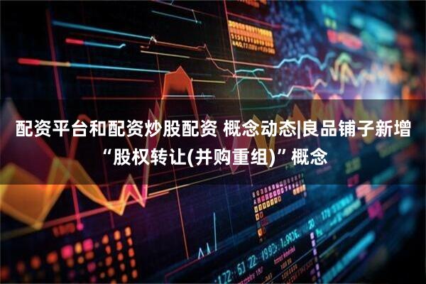 配资平台和配资炒股配资 概念动态|良品铺子新增“股权转让(并购重组)”概念