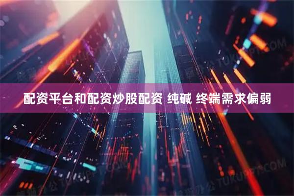 配资平台和配资炒股配资 纯碱 终端需求偏弱