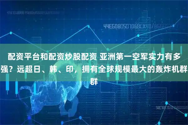 配资平台和配资炒股配资 亚洲第一空军实力有多强？远超日、韩、印，拥有全球规模最大的轰炸机群