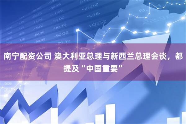南宁配资公司 澳大利亚总理与新西兰总理会谈，都提及“中国重要”