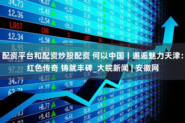 配资平台和配资炒股配资 何以中国丨邂逅魅力天津：红色传奇 铸就丰碑_大皖新闻 | 安徽网