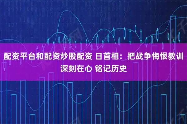 配资平台和配资炒股配资 日首相：把战争悔恨教训深刻在心 铭记历史