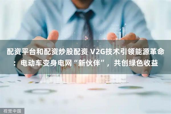 配资平台和配资炒股配资 V2G技术引领能源革命：电动车变身电网“新伙伴”，共创绿色收益