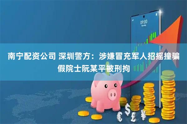 南宁配资公司 深圳警方：涉嫌冒充军人招摇撞骗假院士阮某平被刑拘