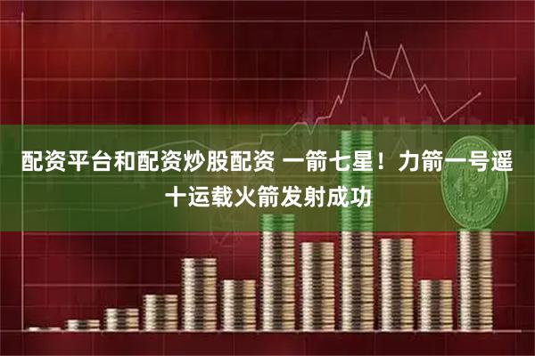 配资平台和配资炒股配资 一箭七星！力箭一号遥十运载火箭发射成功