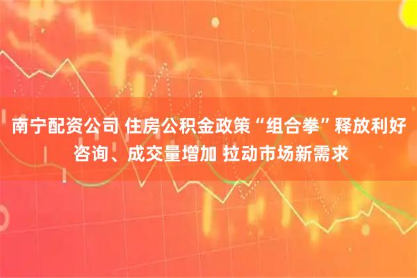 南宁配资公司 住房公积金政策“组合拳”释放利好 咨询、成交量增加 拉动市场新需求