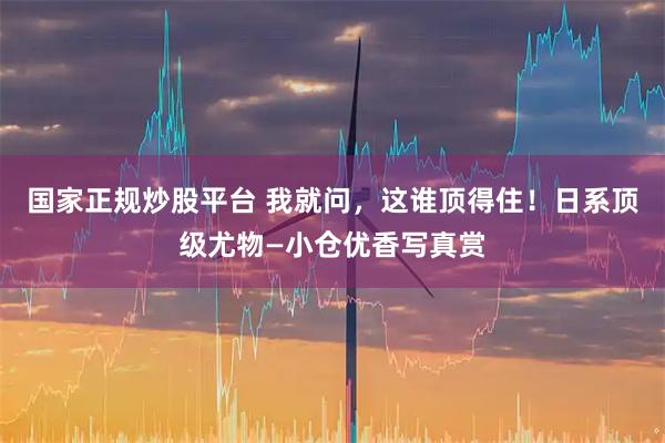 国家正规炒股平台 我就问，这谁顶得住！日系顶级尤物—小仓优香写真赏
