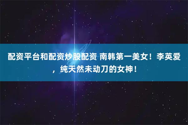 配资平台和配资炒股配资 南韩第一美女！李英爱，纯天然未动刀的女神！