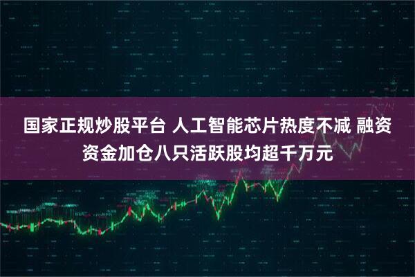 国家正规炒股平台 人工智能芯片热度不减 融资资金加仓八只活跃股均超千万元