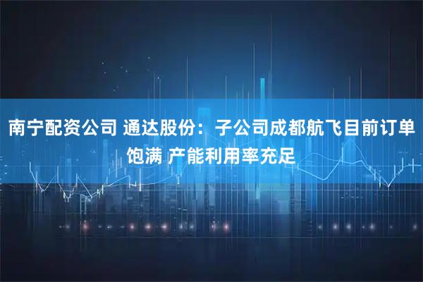 南宁配资公司 通达股份：子公司成都航飞目前订单饱满 产能利用率充足