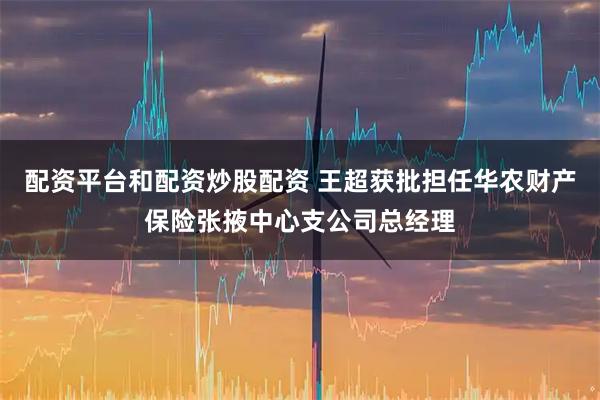 配资平台和配资炒股配资 王超获批担任华农财产保险张掖中心支公司总经理