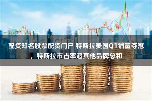 配资知名股票配资门户 特斯拉美国Q1销量夺冠，特斯拉市占率超其他品牌总和