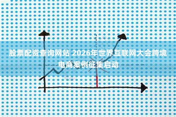 股票配资查询网站 2026年世界互联网大会跨境电商案例征集启动