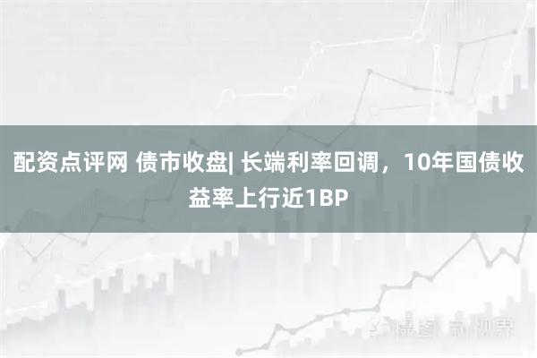配资点评网 债市收盘| 长端利率回调，10年国债收益率上行近1BP