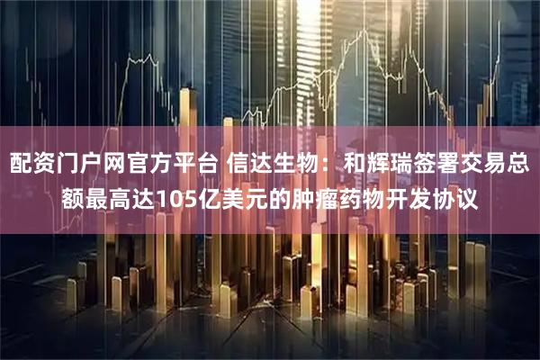 配资门户网官方平台 信达生物：和辉瑞签署交易总额最高达105亿美元的肿瘤药物开发协议