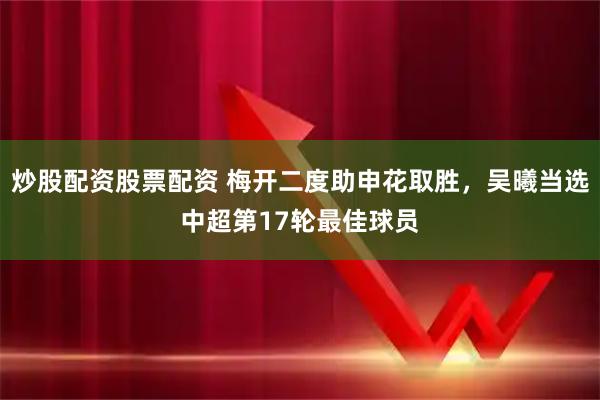炒股配资股票配资 梅开二度助申花取胜，吴曦当选中超第17轮最佳球员