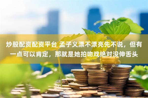 炒股配资配资平台 孟子义漂不漂亮先不说，但有一点可以肯定，那就是她拍吻戏绝对没伸舌头