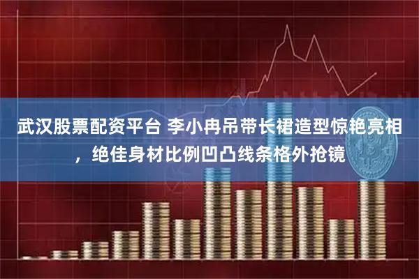 武汉股票配资平台 李小冉吊带长裙造型惊艳亮相,绝佳身材比例凹凸线条格外抢镜
