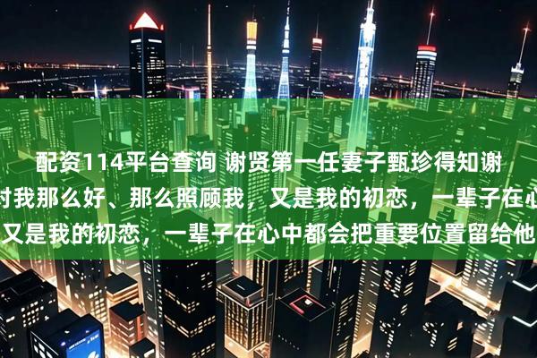 配资114平台查询 谢贤第一任妻子甄珍得知谢贤离世后哭到沙哑：他对我那么好、那么照顾我，又是我的初恋，一辈子在心中都会把重要位置留给他