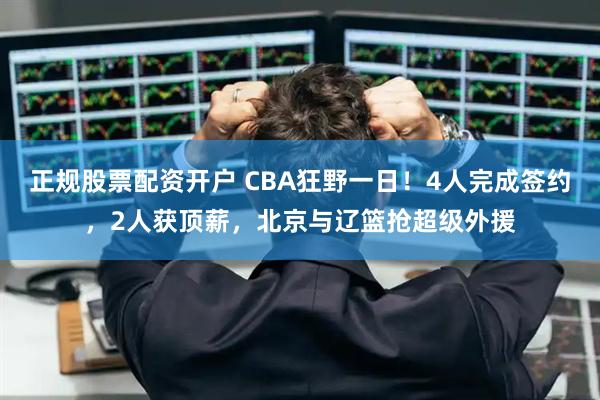 正规股票配资开户 CBA狂野一日！4人完成签约，2人获顶薪，北京与辽篮抢超级外援