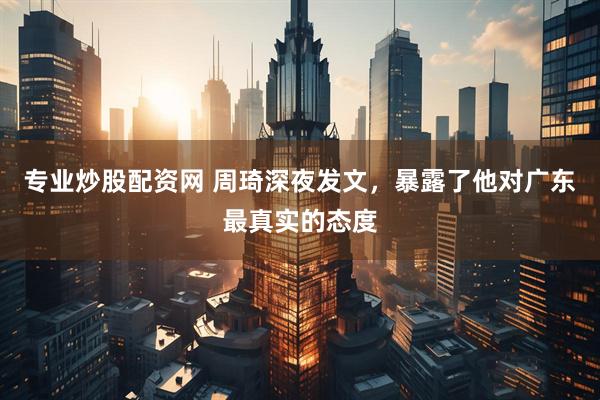 专业炒股配资网 周琦深夜发文,暴露了他对广东最真实的态度