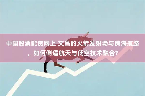 中国股票配资网上 文昌的火箭发射场与跨海航路，如何倒逼航天与低空技术融合?