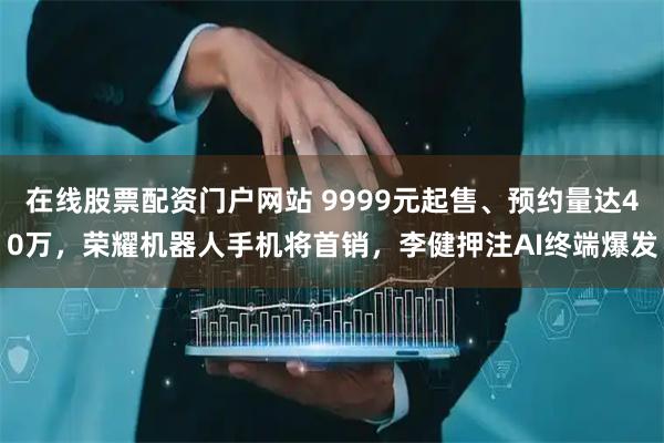 在线股票配资门户网站 9999元起售、预约量达40万，荣耀机器人手机将首销，李健押注AI终端爆发