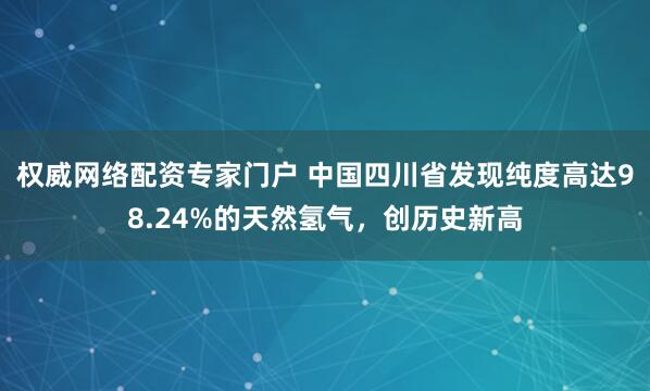 权威网络配资专家门户 中国四川省发现纯度高达98.24%的天然氢气，创历史新高