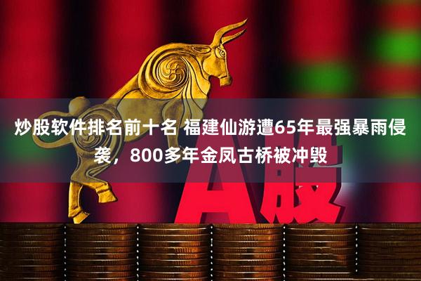 炒股软件排名前十名 福建仙游遭65年最强暴雨侵袭，800多年金凤古桥被冲毁