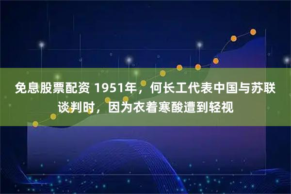免息股票配资 1951年，何长工代表中国与苏联谈判时，因为衣着寒酸遭到轻视