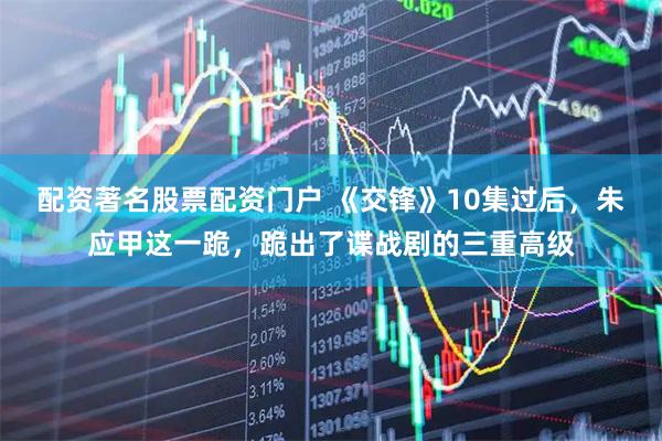 配资著名股票配资门户 《交锋》10集过后，朱应甲这一跪，跪出了谍战剧的三重高级