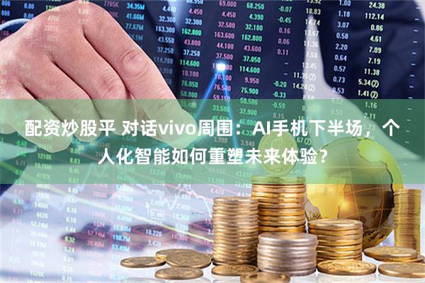 配资炒股平 对话vivo周围：AI手机下半场，个人化智能如何重塑未来体验？