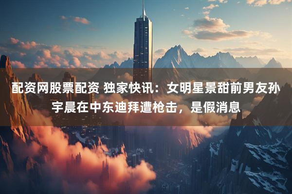 配资网股票配资 独家快讯：女明星景甜前男友孙宇晨在中东迪拜遭枪击，是假消息