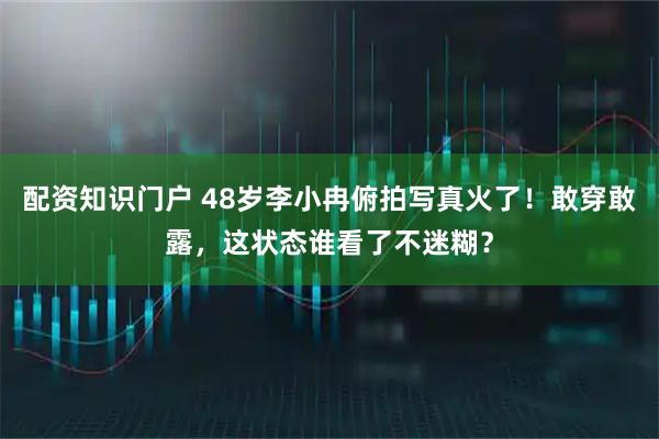 配资知识门户 48岁李小冉俯拍写真火了！敢穿敢露，这状态谁看了不迷糊？