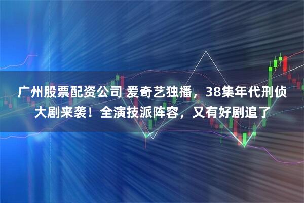 广州股票配资公司 爱奇艺独播，38集年代刑侦大剧来袭！全演技派阵容，又有好剧追了